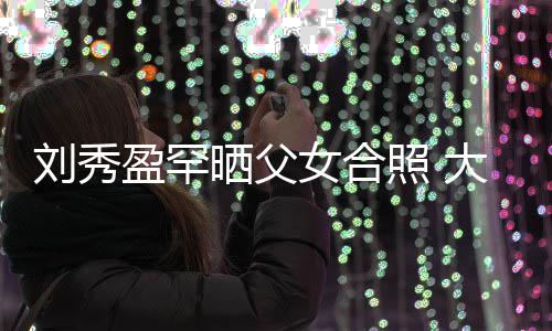 女合我爱表白爸爸照 盈罕雄晒父大方刘秀刘銮