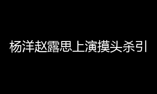 女方赵露杨洋演摸引热议 头杀思上传闻两人恋爱否认