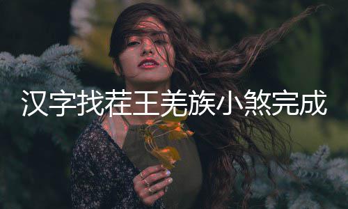 王羌么过汉字找茬族小煞完成歌曲怎
